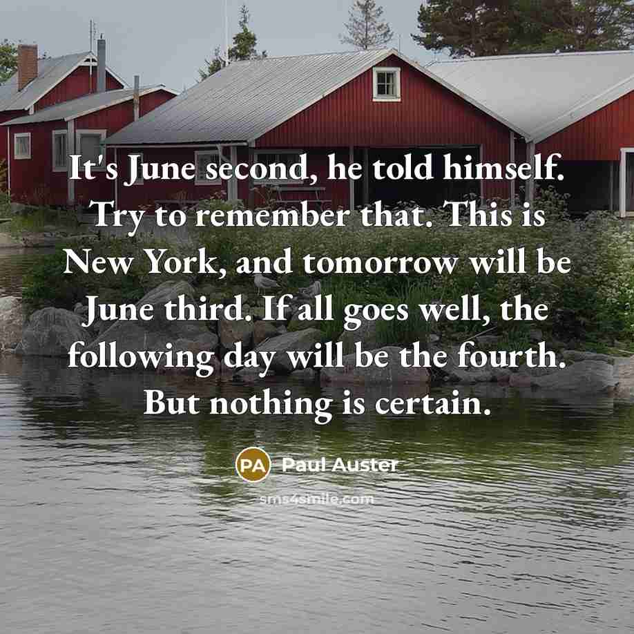 “It's June second, he told himself. Try to remember that. This is New York, and tomorrow will be June third. If all goes well, the following day will be the fourth. But nothing is certain.” quote by Paul Auster