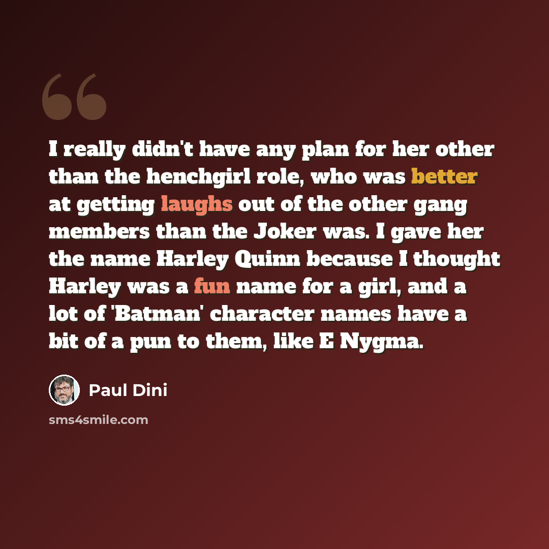 “I really didn't have any plan for her other than the henchgirl role, who was better at getting laughs out of the other gang members than the Joker was. I gave her the name Harley Quinn because I thought Harley was a fun name for a girl, and a lot of 'Batman' character names have a bit of a pun to…” quote by Paul Dini