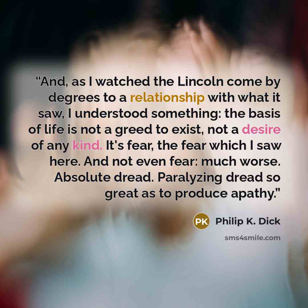 “And, as I watched the Lincoln come by degrees to a relationship with what it saw, I understood something: the basis of life is not a greed to exist, not a desire of any kind. It's fear, the fear which I saw here. And not even fear: much worse. Absolute dread. Paralyzing dread so great as to…” quote by Philip K. Dick