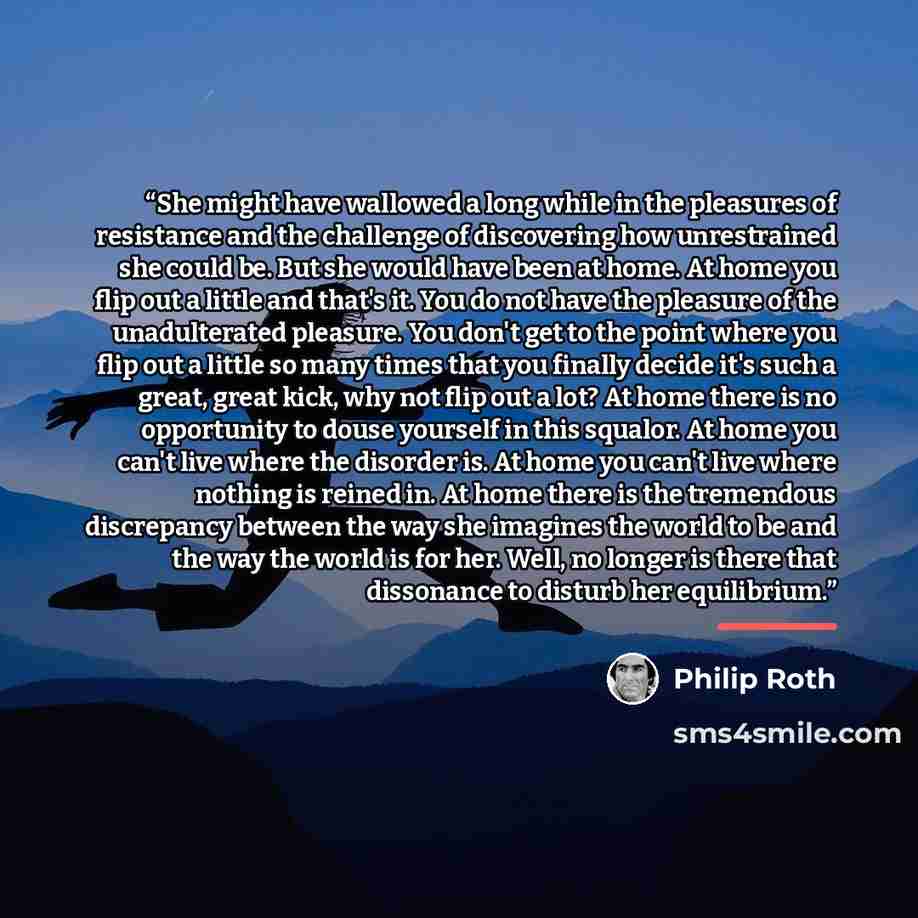 “She might have wallowed a long while in the pleasures of resistance and the challenge of discovering how unrestrained she could be. But she would have been at home. At home you flip out a little and that's it. You do not have the pleasure of the unadulterated pleasure. You don't get to the point…” quote by Philip Roth