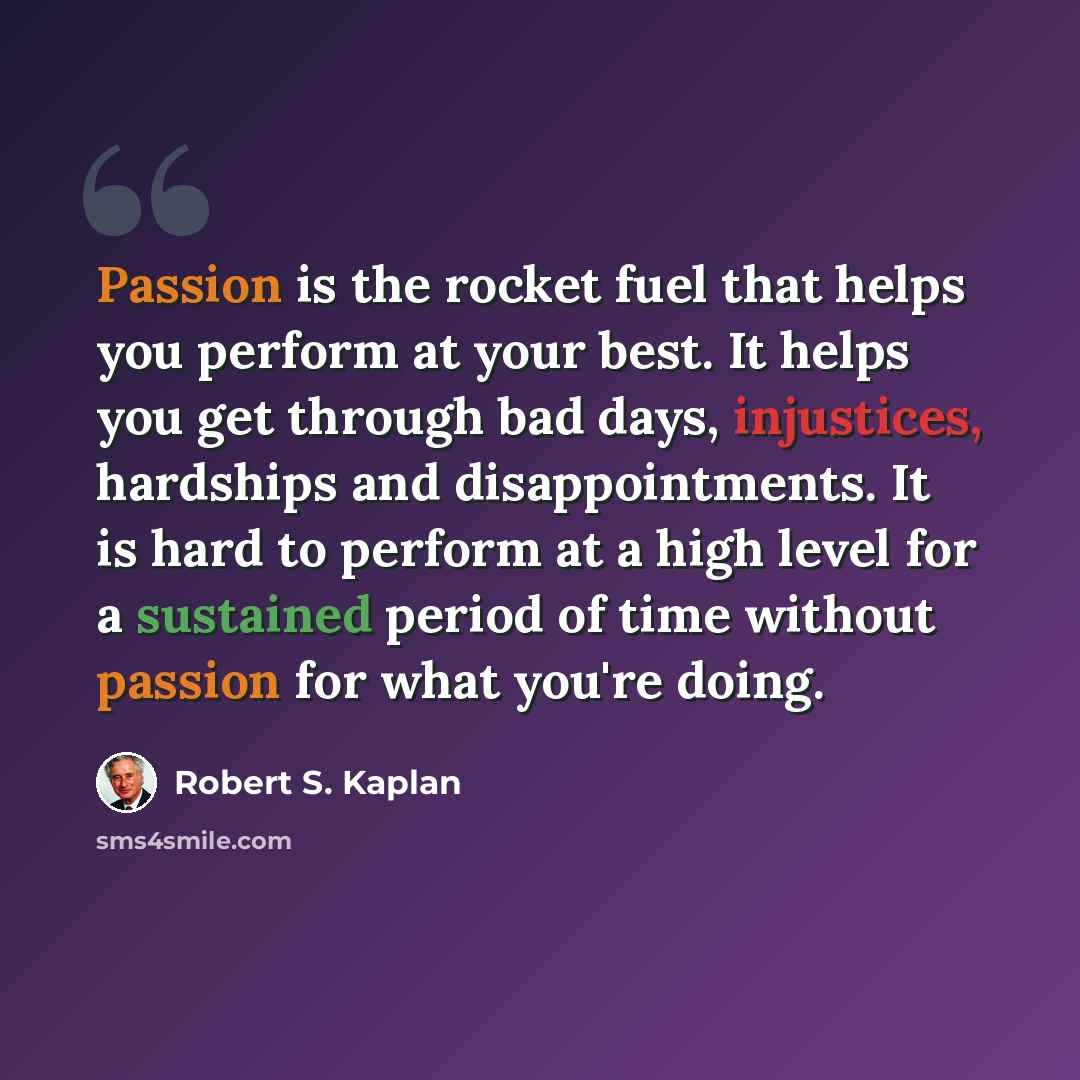 “Passion is the rocket fuel that helps you perform at your best. It helps you get through bad days, injustices, hardships and disappointments. It is hard to perform at a high level for a sustained period of time without passion for what you're doing.” quote by Robert S. Kaplan