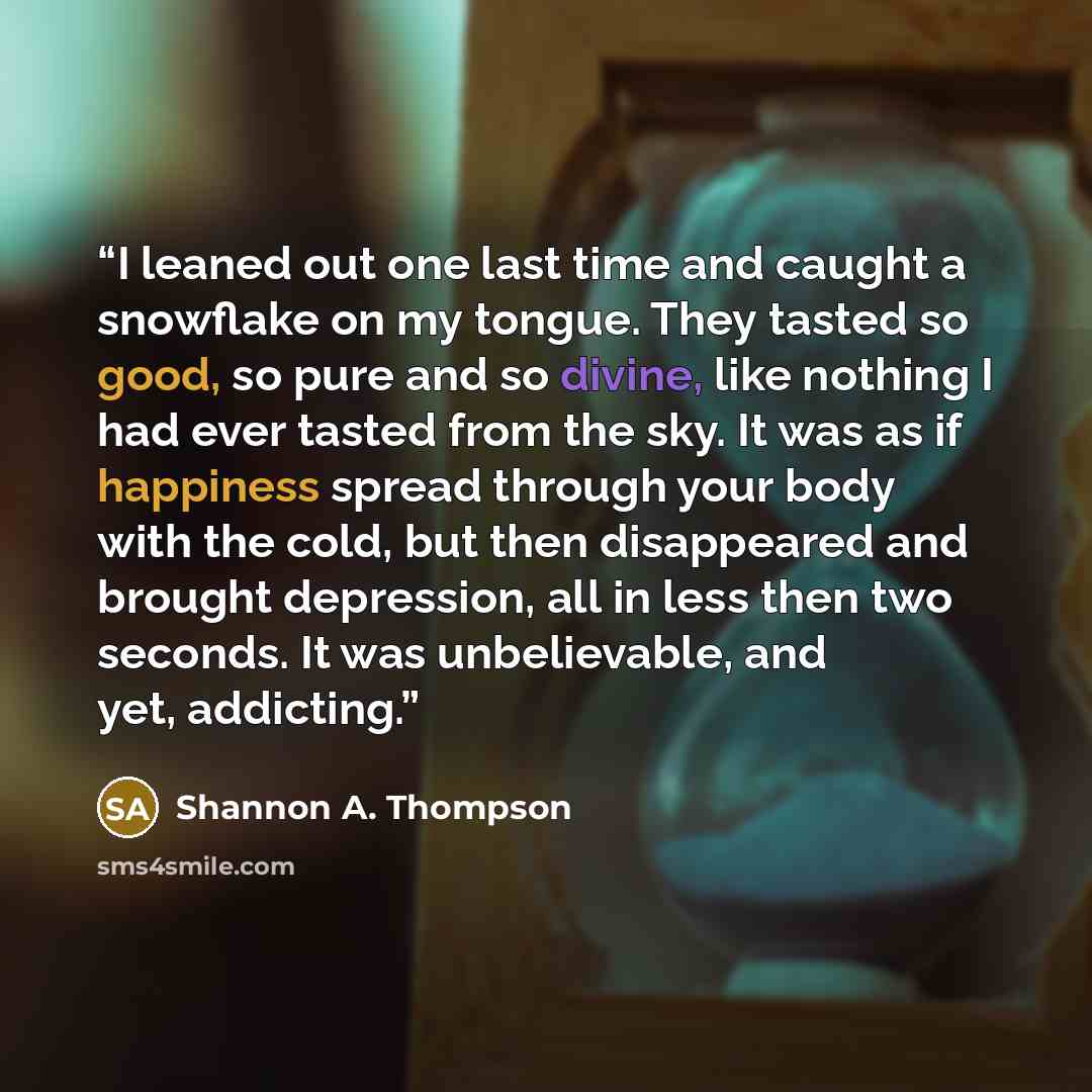 “I leaned out one last time and caught a snowflake on my tongue. They tasted so good, so pure and so divine, like nothing I had ever tasted from the sky. It was as if happiness spread through your body with the cold, but then disappeared and brought depression, all in less then two seconds. It was…” quote by Shannon A. Thompson
