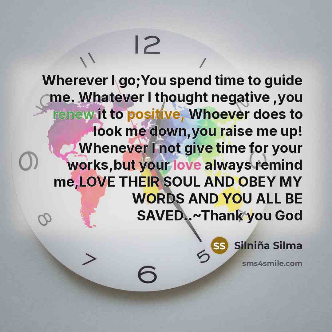 “Wherever I go;You spend time to guide me. Whatever I thought negative ,you renew it to positive, Whoever does to look me down,you raise me up! Whenever I not give time for your works,but your love always remind me,LOVE THEIR SOUL AND OBEY MY WORDS AND YOU ALL BE SAVED..~Thank you God” quote by Silniña Silma