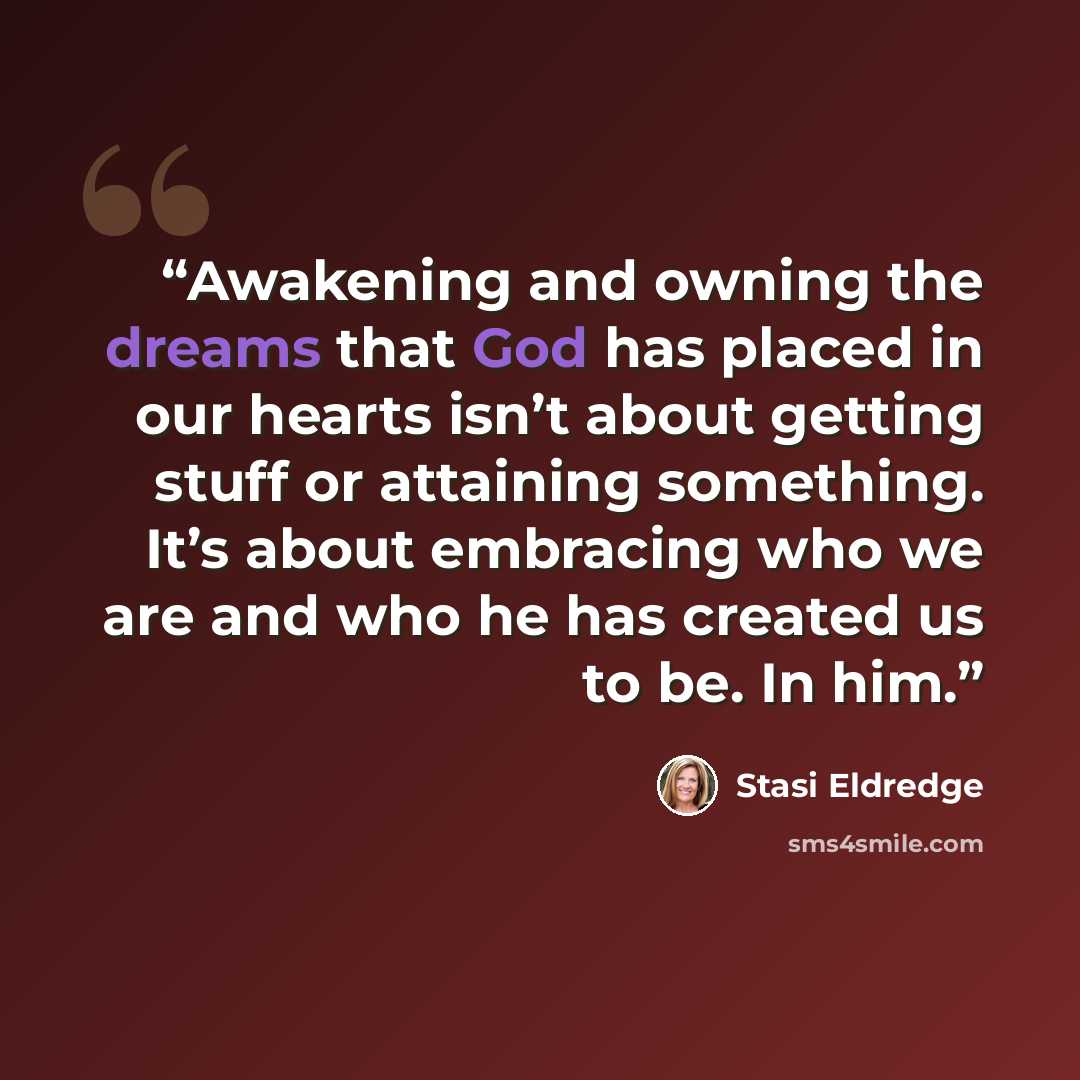 “Awakening and owning the dreams that God has placed in our hearts isn’t about getting stuff or attaining something. It’s about embracing who we are and who he has created us to be. In him.” quote by Stasi Eldredge