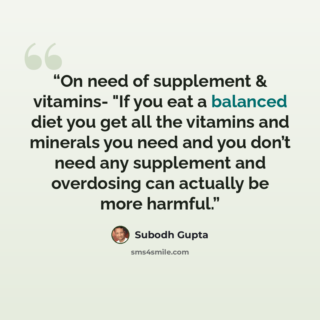 “On need of supplement & vitamins- "If you eat a balanced diet you get all the vitamins and minerals you need and you don’t need any supplement and overdosing can actually be more harmful.” quote by Subodh Gupta