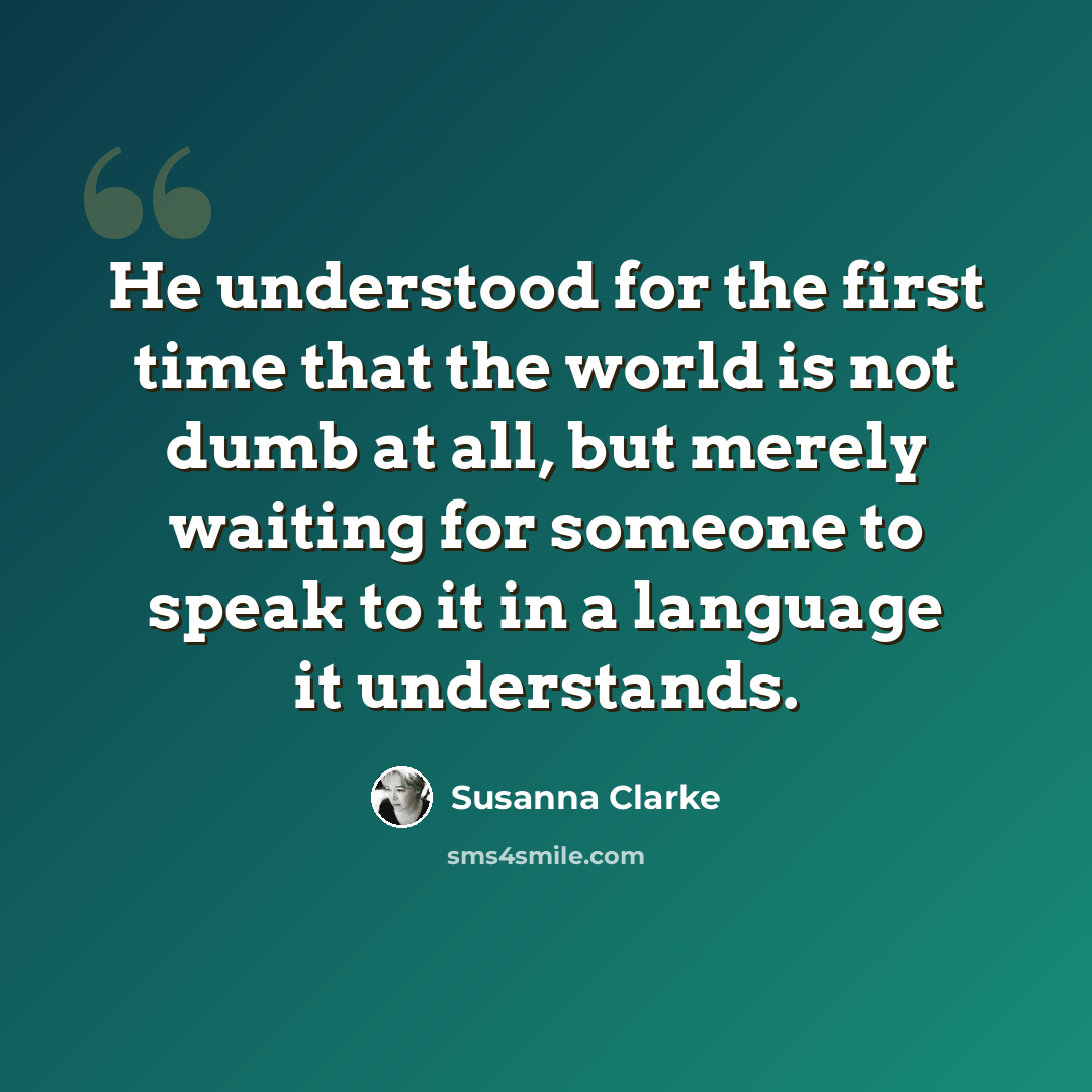 “He understood for the first time that the world is not dumb at all, but merely waiting for someone to speak to it in a language it understands.” quote by Susanna Clarke