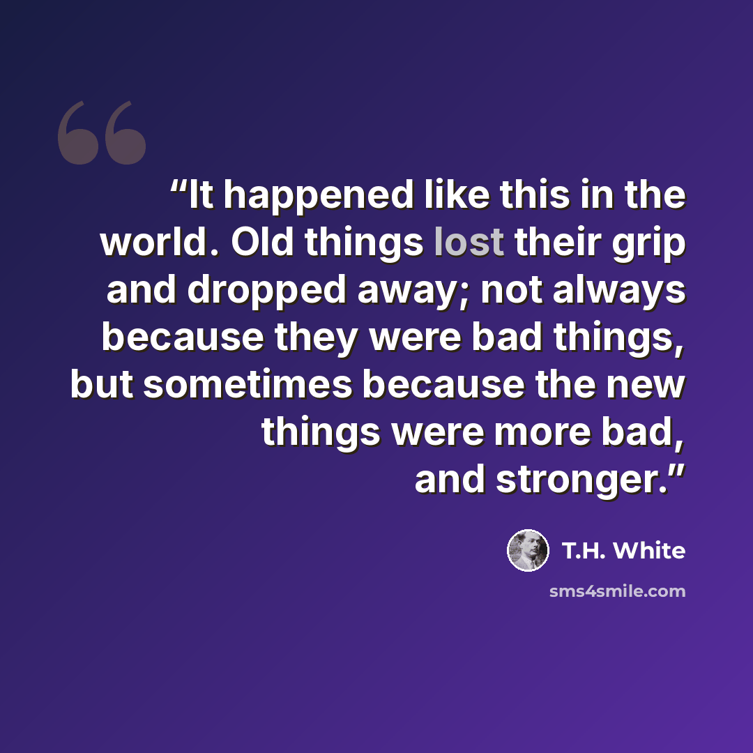 “It happened like this in the world. Old things lost their grip and dropped away; not always because they were bad things, but sometimes because the new things were more bad, and stronger.” quote by T.H. White
