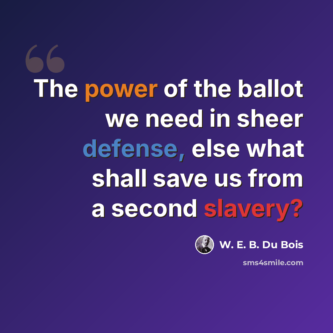 “The power of the ballot we need in sheer defense, else what shall save us from a second slavery?” quote by W. E. B. Du Bois