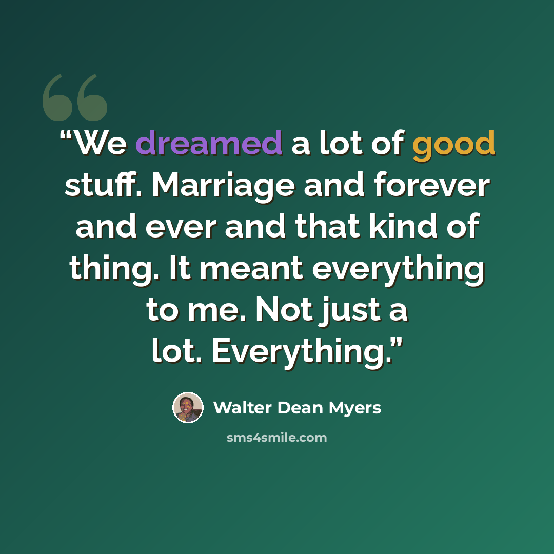“We dreamed a lot of good stuff. Marriage and forever and ever and that kind of thing. It meant everything to me. Not just a lot. Everything.” quote by Walter Dean Myers