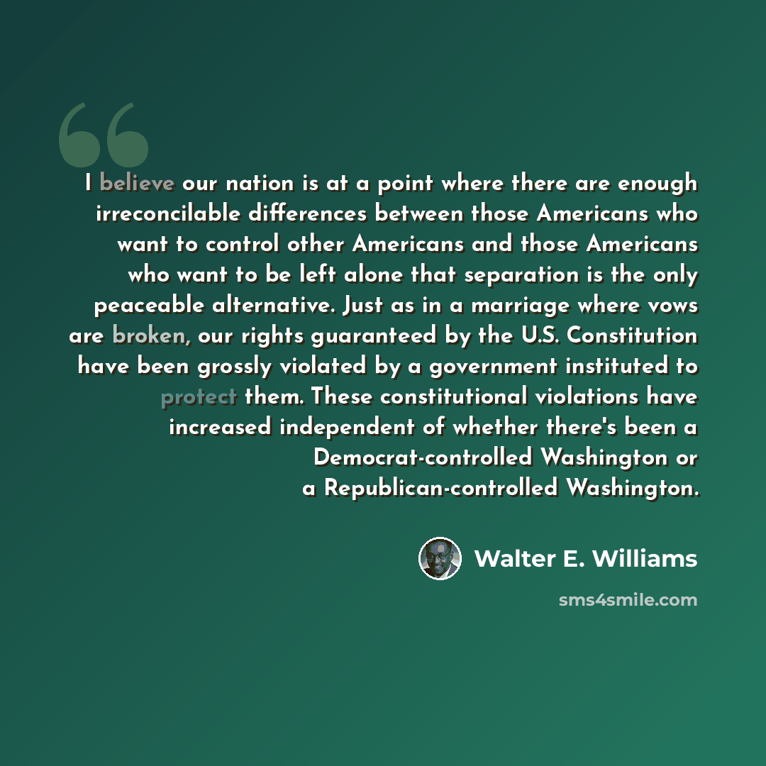 “I believe our nation is at a point where there are enough irreconcilable differences between those Americans who want to control other Americans and those Americans who want to be left alone that separation is the only peaceable alternative. Just as in a marriage where vows are broken, our rights…” quote by Walter E. Williams