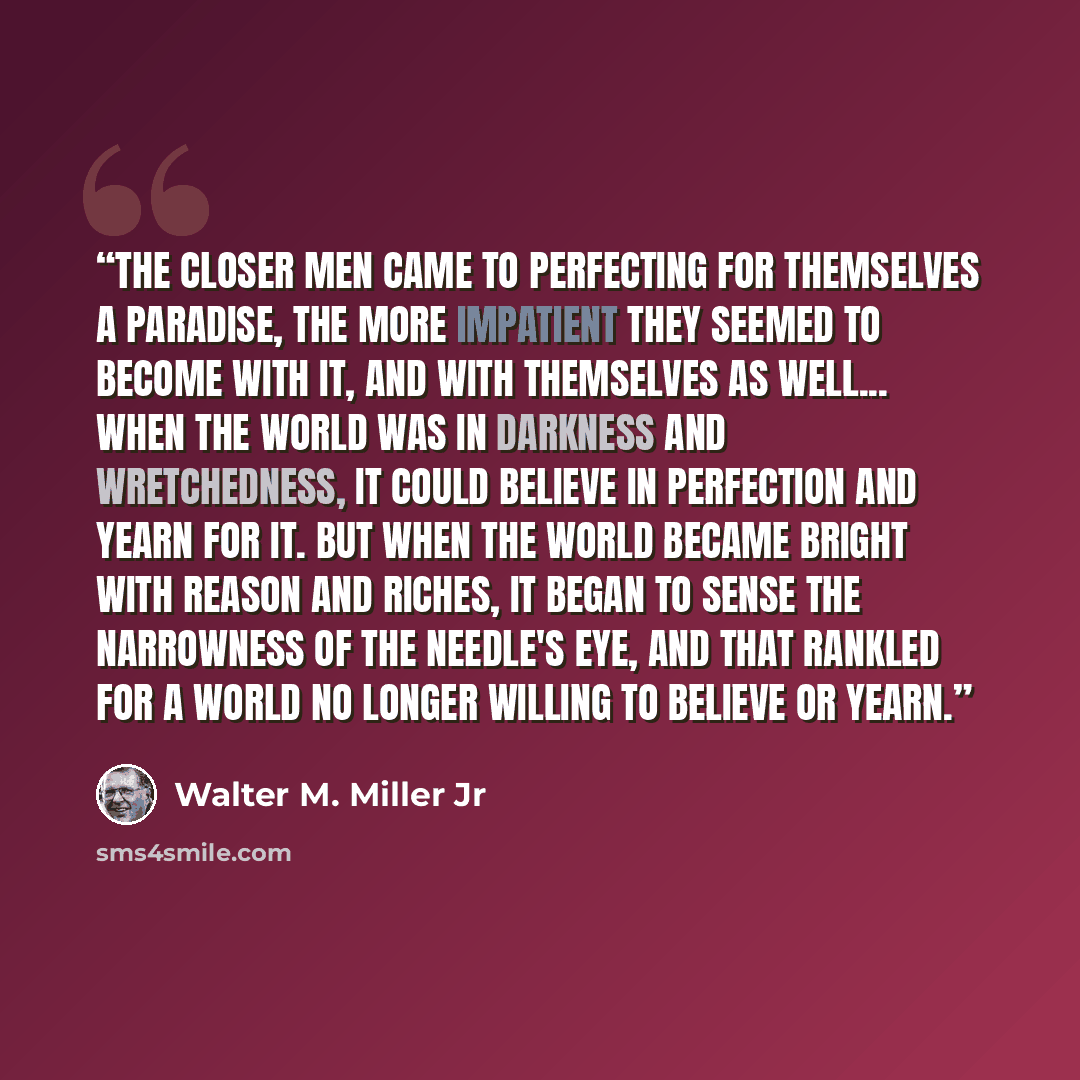 “The closer men came to perfecting for themselves a paradise, the more impatient they seemed to become with it, and with themselves as well... When the world was in darkness and wretchedness, it could believe in perfection and yearn for it. But when the world became bright with reason and riches…” quote by Walter M. Miller Jr