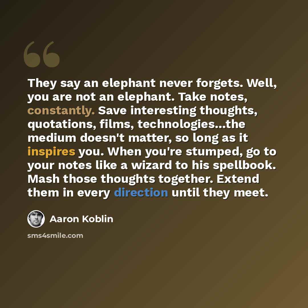 “They say an elephant never forgets. Well, you are not an elephant. Take notes, constantly. Save interesting thoughts, quotations, films, technologies…the medium doesn't matter, so long as it inspires you. When you're stumped, go to your notes like a wizard to his spellbook. Mash those thoughts…” quote by Aaron Koblin