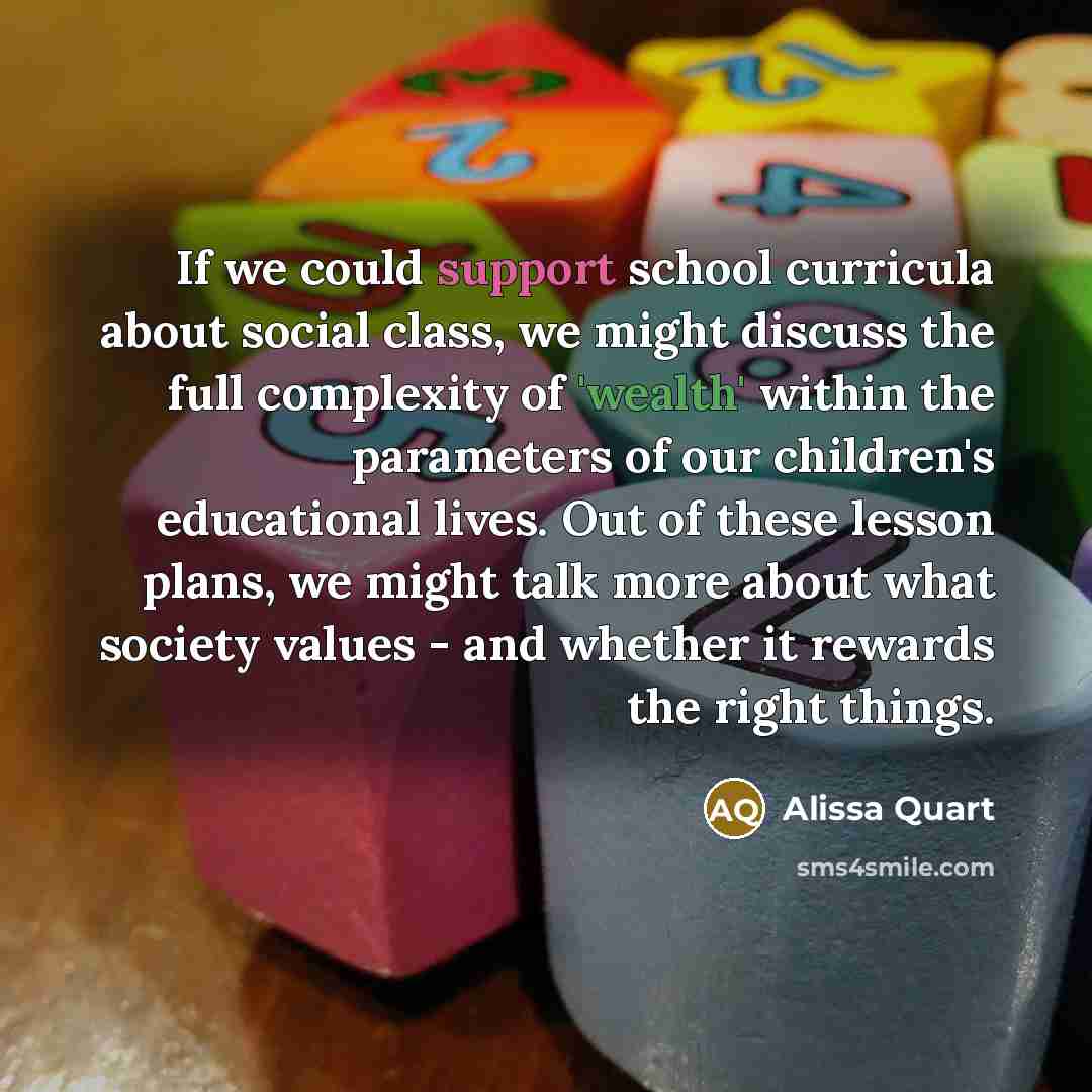 “If we could support school curricula about social class, we might discuss the full complexity of 'wealth' within the parameters of our children's educational lives. Out of these lesson plans, we might talk more about what society values - and whether it rewards the right things.” quote by Alissa Quart