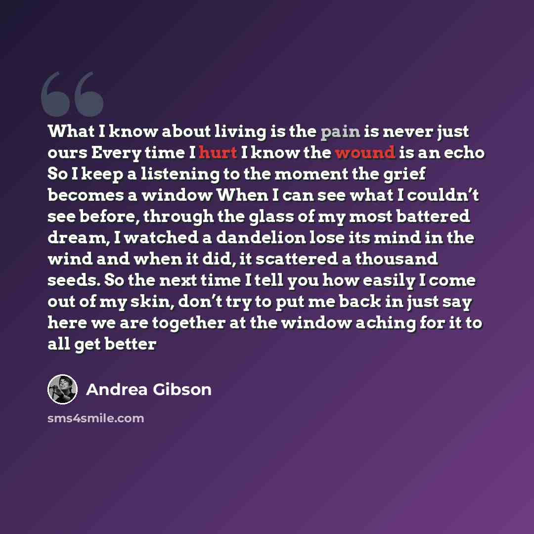 “What I know about living is the pain is never just ours Every time I hurt I know the wound is an echo So I keep a listening to the moment the grief becomes a window When I can see what I couldn’t see before, through the glass of my most battered dream, I watched a dandelion lose its mind in the…” quote by Andrea Gibson