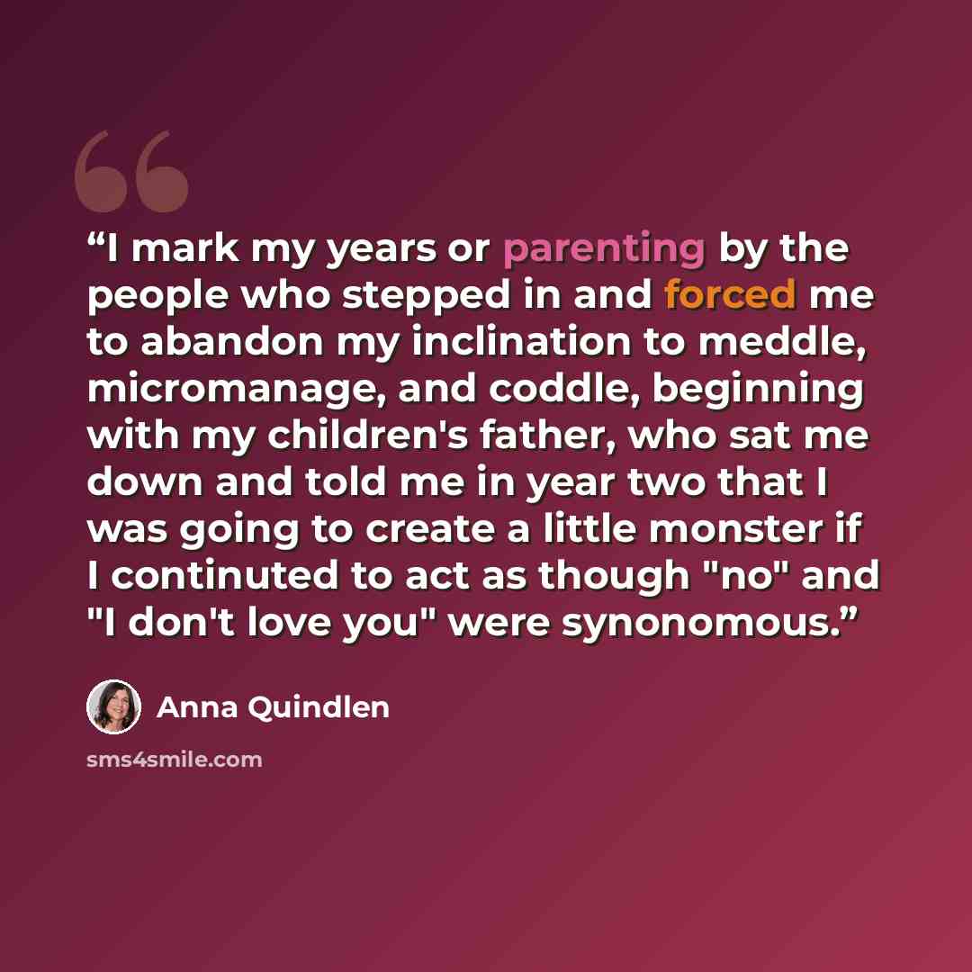 “I mark my years or parenting by the people who stepped in and forced me to abandon my inclination to meddle, micromanage, and coddle, beginning with my children's father, who sat me down and told me in year two that I was going to create a little monster if I continuted to act as though "no" and…” quote by Anna Quindlen