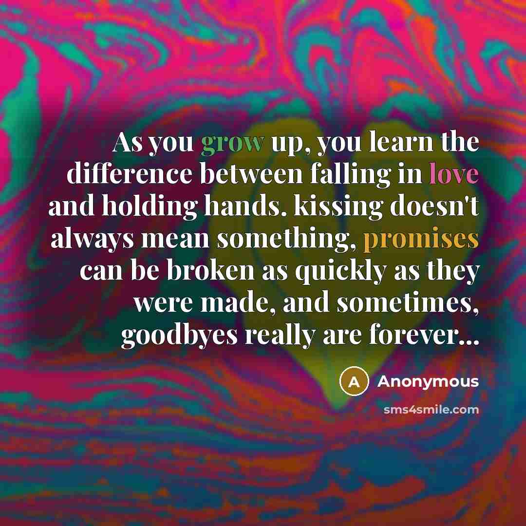 “As you grow up, you learn the difference between falling in love and holding hands. kissing doesn't always mean something, promises can be broken as quickly as they were made, and sometimes, goodbyes really are forever...” quote by Anonymous