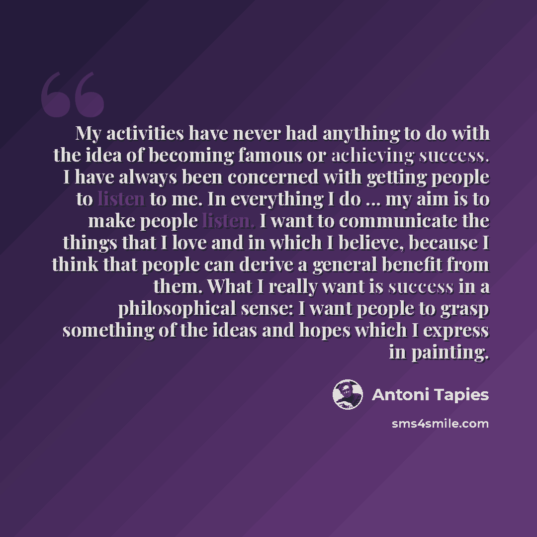 “My activities have never had anything to do with the idea of becoming famous or achieving success. I have always been concerned with getting people to listen to me. In everything I do ... my aim is to make people listen. I want to communicate the things that I love and in which I believe, because…” quote by Antoni Tapies