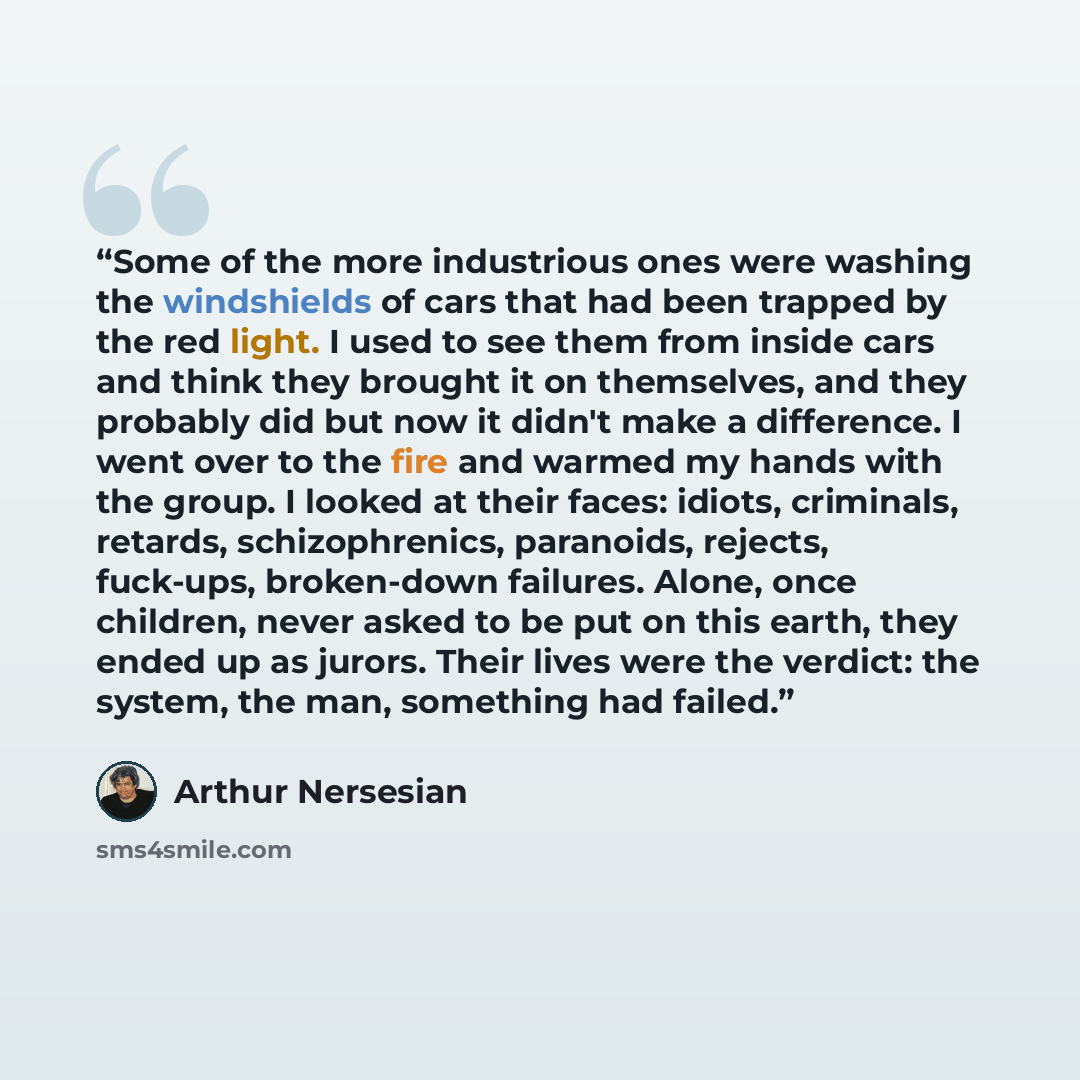 “Some of the more industrious ones were washing the windshields of cars that had been trapped by the red light. I used to see them from inside cars and think they brought it on themselves, and they probably did but now it didn't make a difference. I went over to the fire and warmed my hands with…” quote by Arthur Nersesian