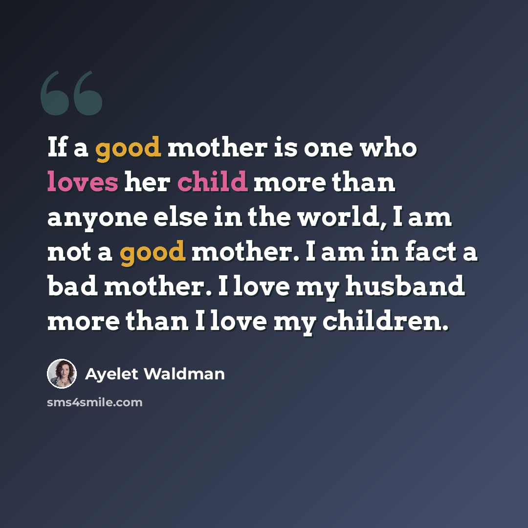 “If a good mother is one who loves her child more than anyone else in the world, I am not a good mother. I am in fact a bad mother. I love my husband more than I love my children.” quote by Ayelet Waldman