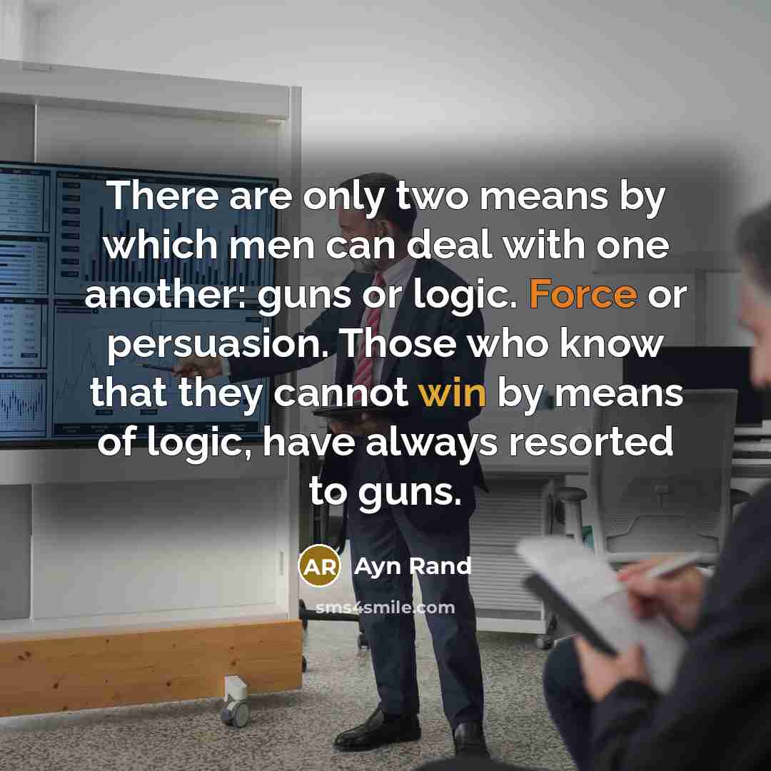 “There are only two means by which men can deal with one another: guns or logic. Force or persuasion. Those who know that they cannot win by means of logic, have always resorted to guns.” quote by Ayn Rand