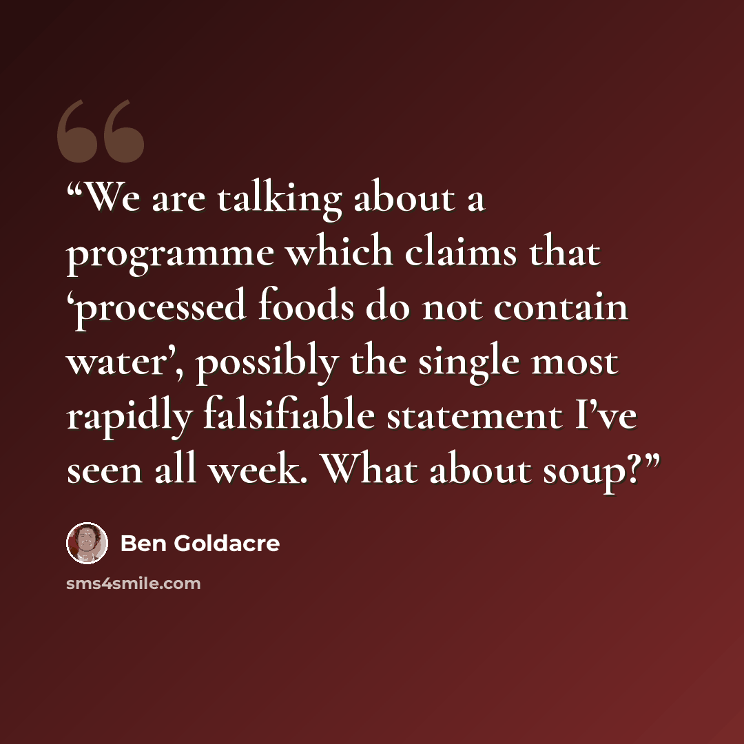 “We are talking about a programme which claims that ‘processed foods do not contain water’, possibly the single most rapidly falsifiable statement I’ve seen all week. What about soup?” quote by Ben Goldacre