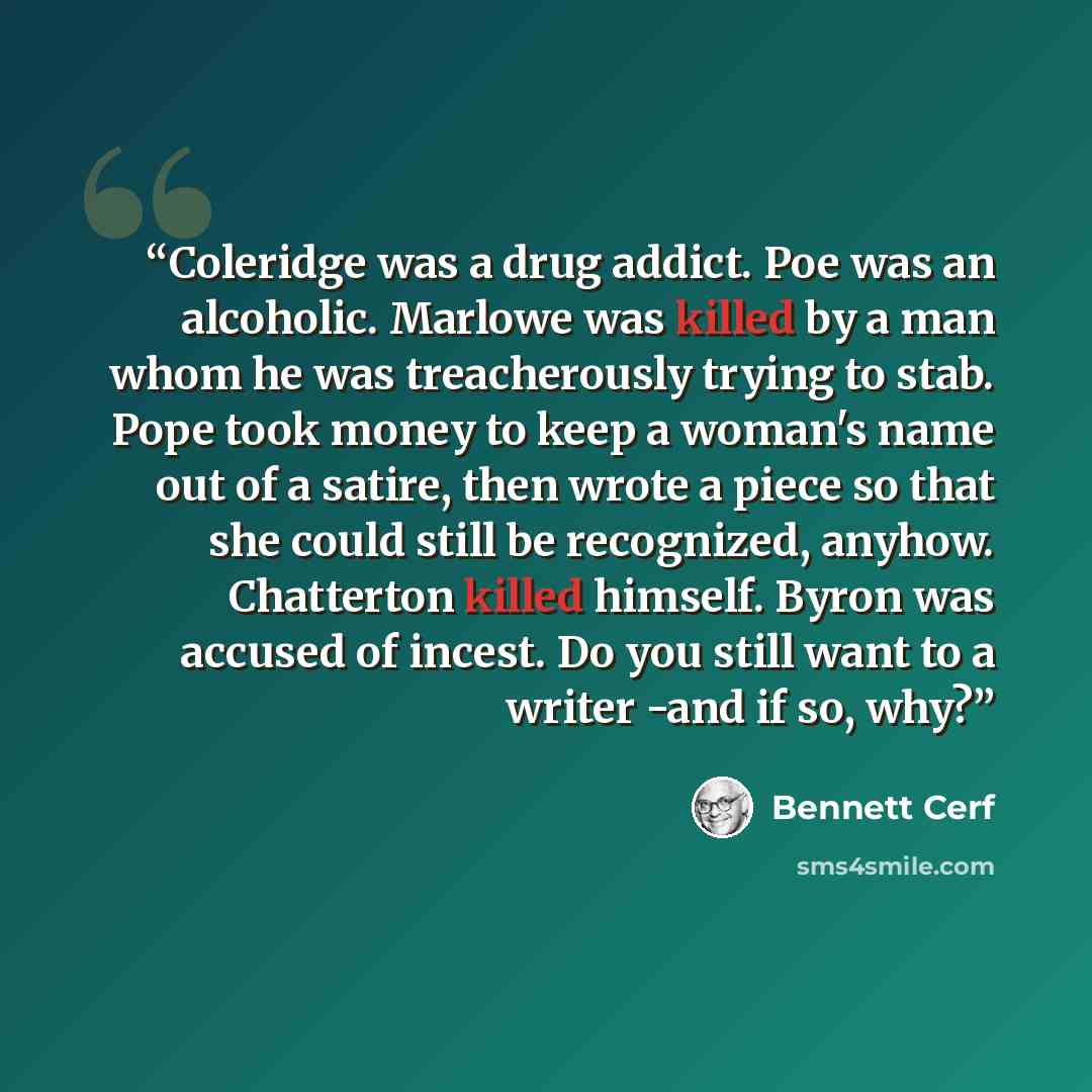 “Coleridge was a drug addict. Poe was an alcoholic. Marlowe was killed by a man whom he was treacherously trying to stab. Pope took money to keep a woman's name out of a satire, then wrote a piece so that she could still be recognized, anyhow. Chatterton killed himself. Byron was accused of incest…” quote by Bennett Cerf