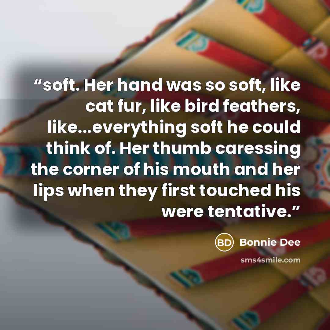 “soft. Her hand was so soft, like cat fur, like bird feathers, like...everything soft he could think of. Her thumb caressing the corner of his mouth and her lips when they first touched his were tentative.” quote by Bonnie Dee