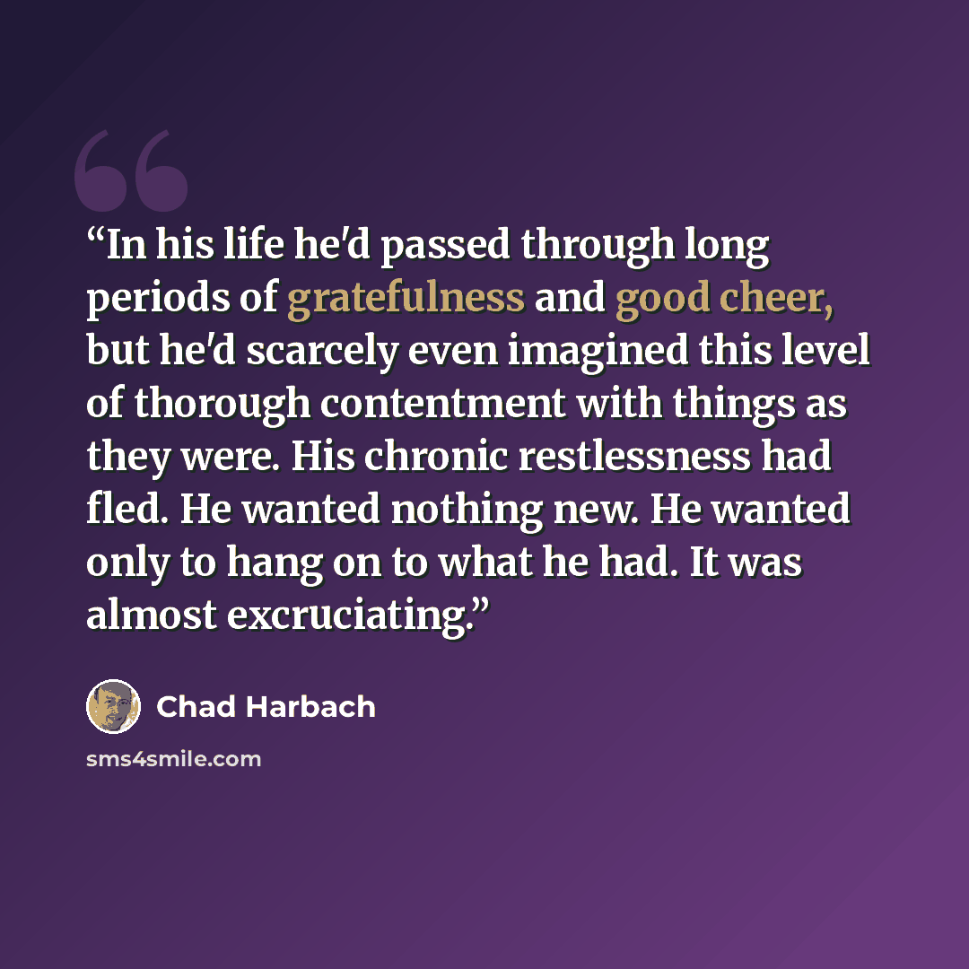 “In his life he'd passed through long periods of gratefulness and good cheer, but he'd scarcely even imagined this level of thorough contentment with things as they were. His chronic restlessness had fled. He wanted nothing new. He wanted only to hang on to what he had. It was almost excruciating.” quote by Chad Harbach