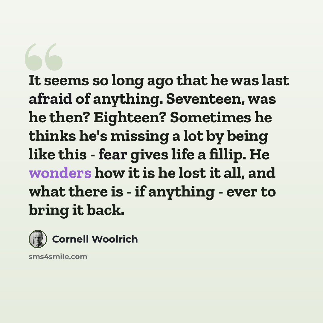 “It seems so long ago that he was last afraid of anything. Seventeen, was he then? Eighteen? Sometimes he thinks he's missing a lot by being like this - fear gives life a fillip. He wonders how it is he lost it all, and what there is - if anything - ever to bring it back.” quote by Cornell Woolrich