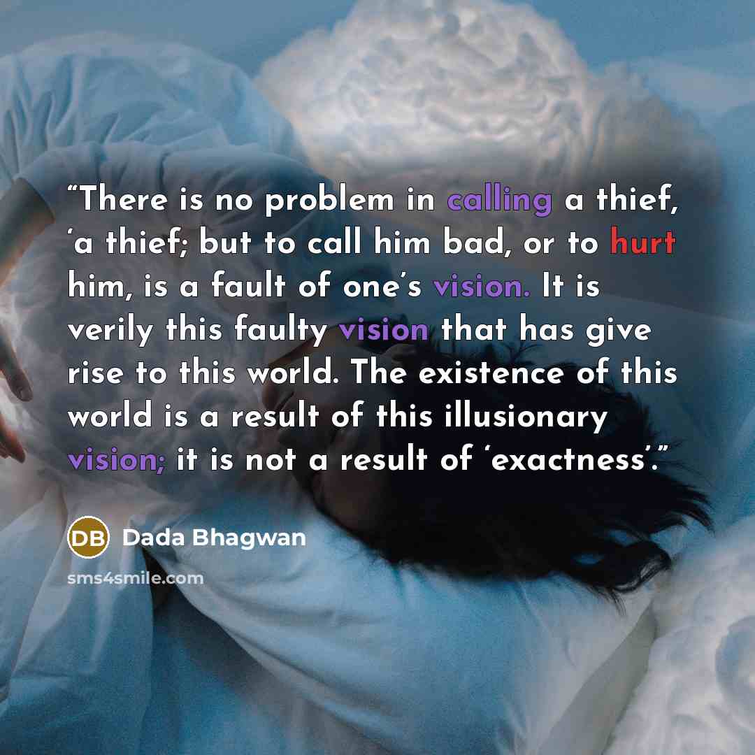 “There is no problem in calling a thief, ‘a thief; but to call him bad, or to hurt him, is a fault of one’s vision. It is verily this faulty vision that has give rise to this world. The existence of this world is a result of this illusionary vision; it is not a result of ‘exactness’.” quote by Dada Bhagwan