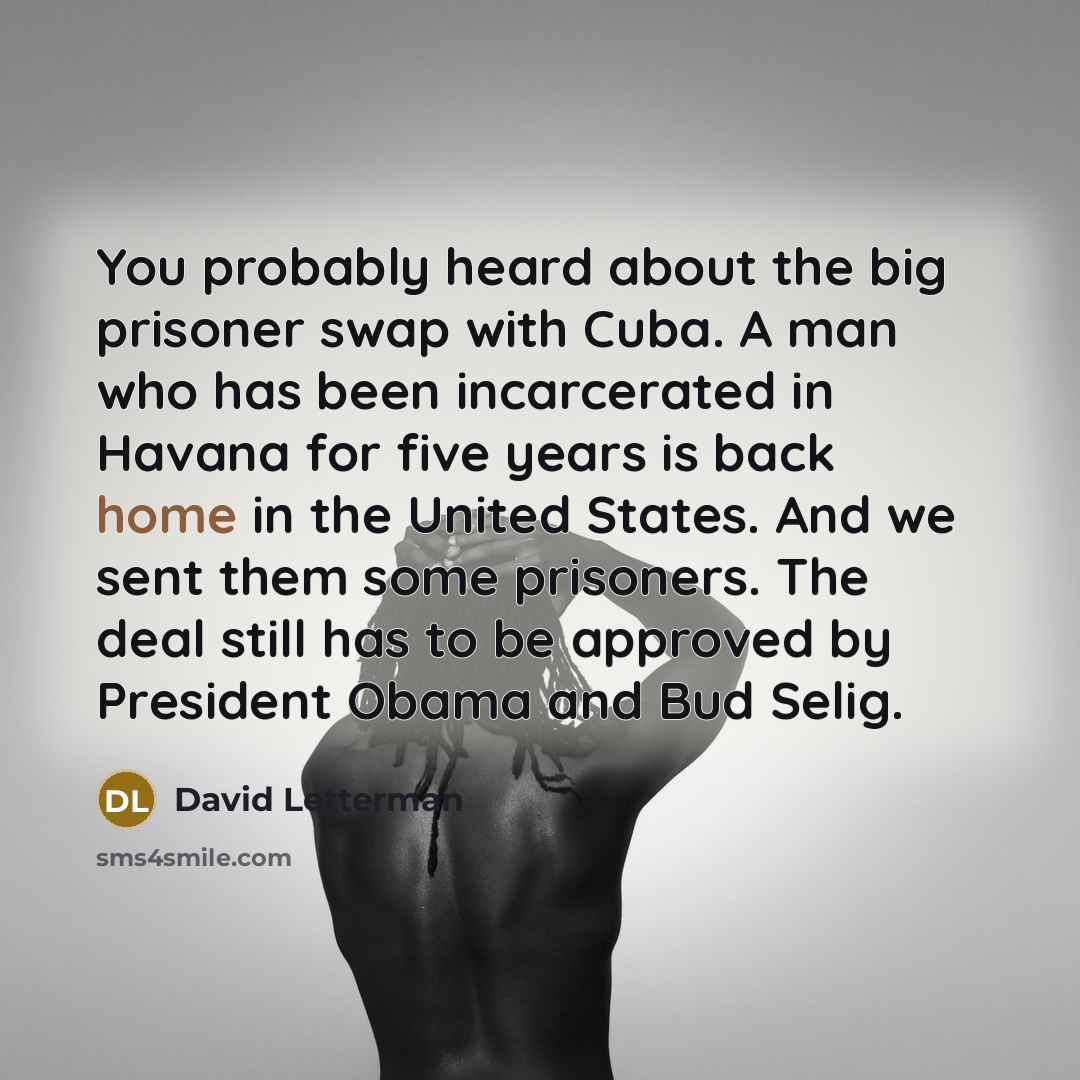 “You probably heard about the big prisoner swap with Cuba. A man who has been incarcerated in Havana for five years is back home in the United States. And we sent them some prisoners. The deal still has to be approved by President Obama and Bud Selig.” quote by David Letterman