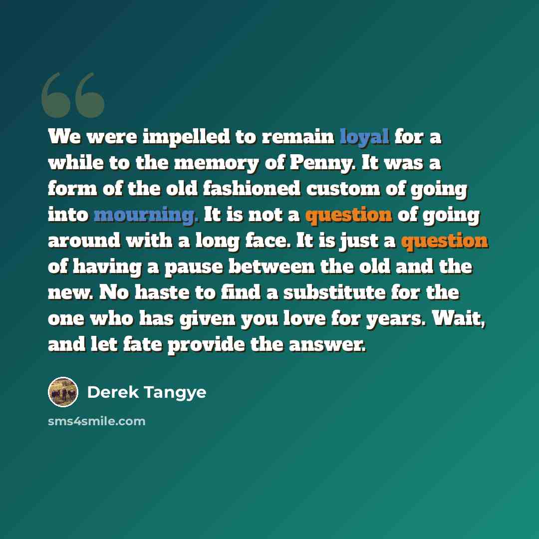 “We were impelled to remain loyal for a while to the memory of Penny. It was a form of the old fashioned custom of going into mourning. It is not a question of going around with a long face. It is just a question of having a pause between the old and the new. No haste to find a substitute for the…” quote by Derek Tangye