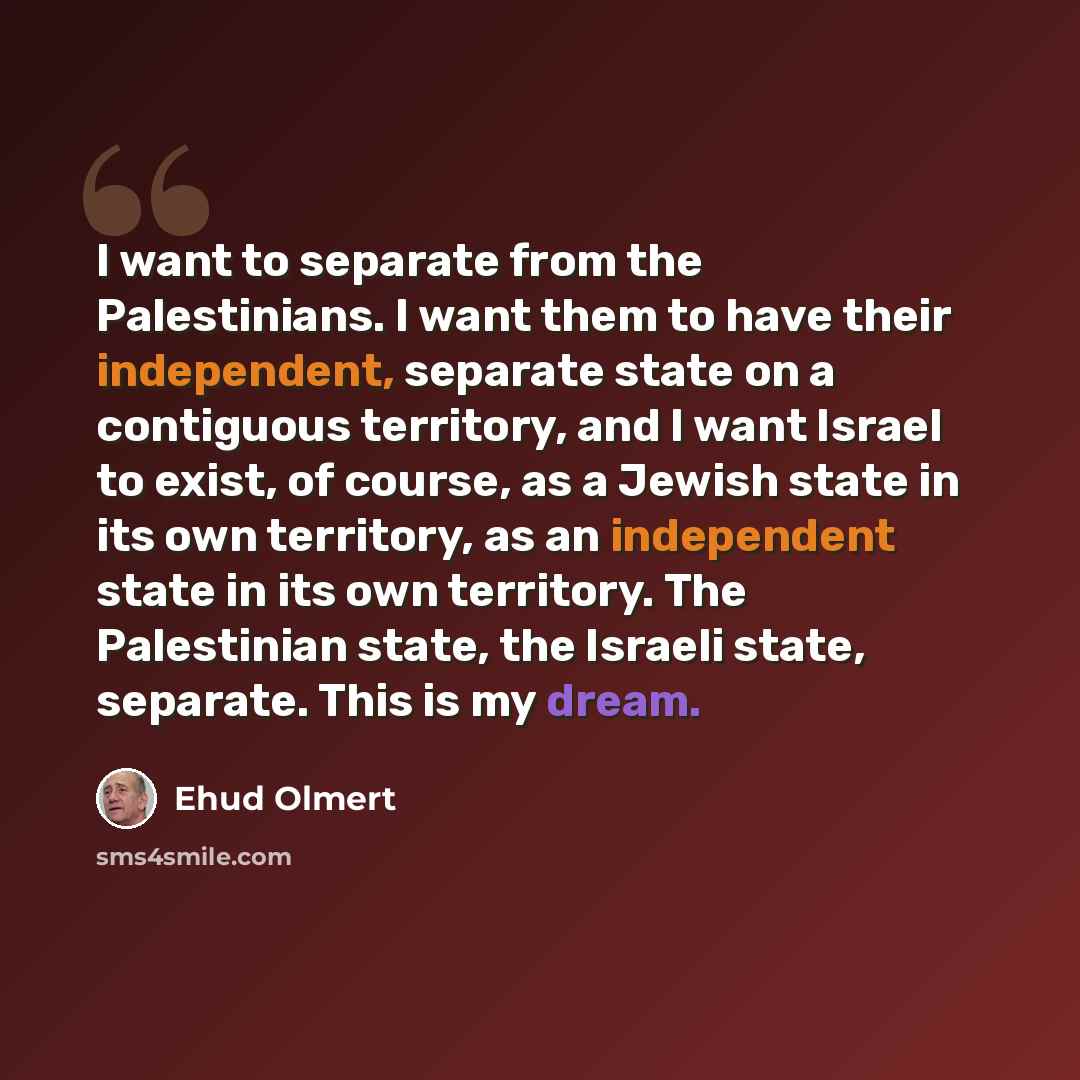 “I want to separate from the Palestinians. I want them to have their independent, separate state on a contiguous territory, and I want Israel to exist, of course, as a Jewish state in its own territory, as an independent state in its own territory. The Palestinian state, the Israeli state…” quote by Ehud Olmert