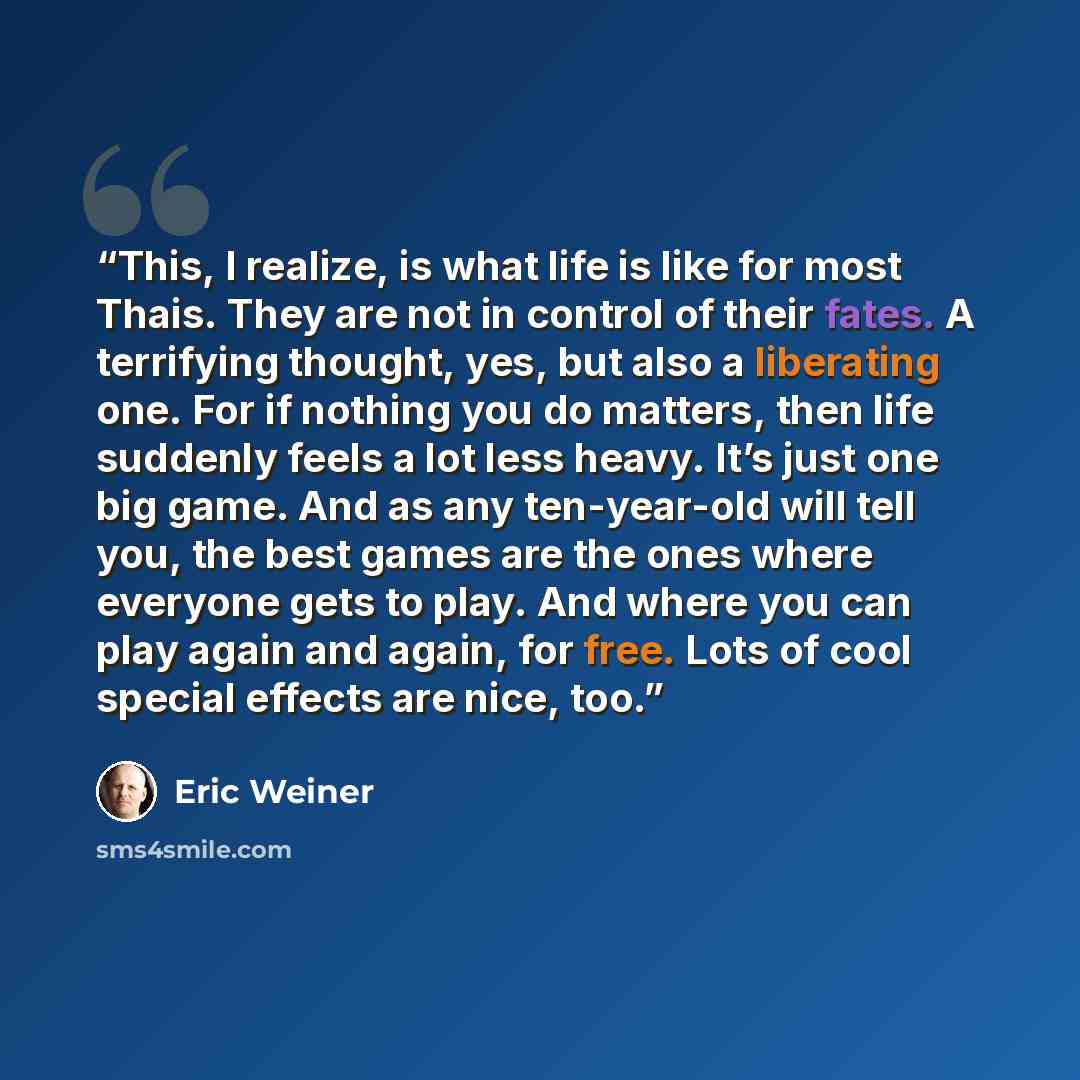 “This, I realize, is what life is like for most Thais. They are not in control of their fates. A terrifying thought, yes, but also a liberating one. For if nothing you do matters, then life suddenly feels a lot less heavy. It’s just one big game. And as any ten-year-old will tell you, the best…” quote by Eric Weiner