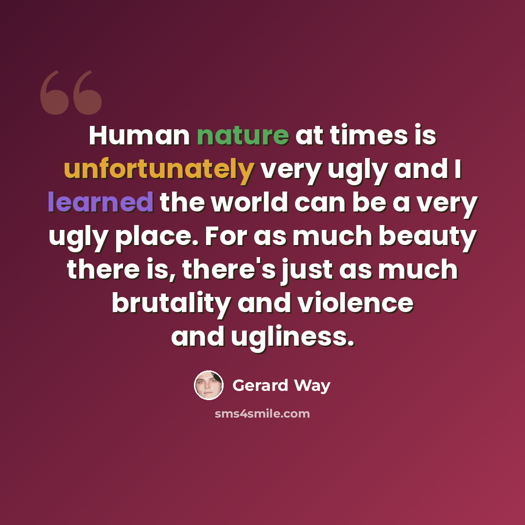“Human nature at times is unfortunately very ugly and I learned the world can be a very ugly place. For as much beauty there is, there's just as much brutality and violence and ugliness.” quote by Gerard Way