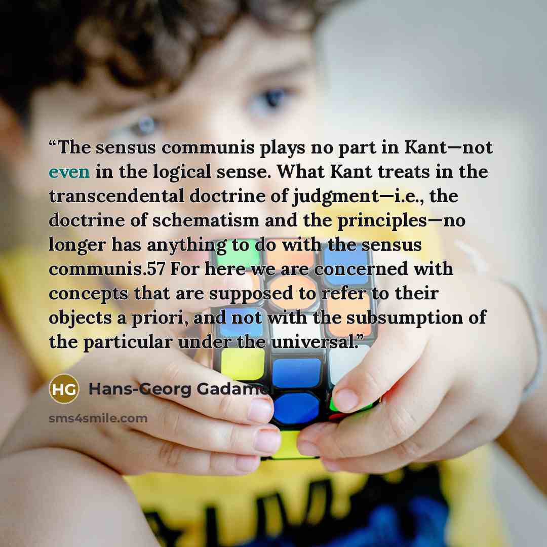 “The sensus communis plays no part in Kant—not even in the logical sense. What Kant treats in the transcendental doctrine of judgment—i.e., the doctrine of schematism and the principles—no longer has anything to do with the sensus communis.57 For here we are concerned with concepts that are…” quote by Hans-Georg Gadamer