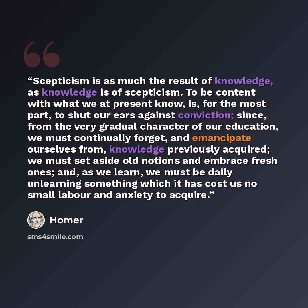 “Scepticism is as much the result of knowledge, as knowledge is of scepticism. To be content with what we at present know, is, for the most part, to shut our ears against conviction; since, from the very gradual character of our education, we must continually forget, and emancipate ourselves from…” quote by Homer
