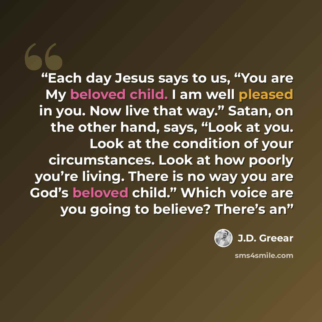 “Each day Jesus says to us, “You are My beloved child. I am well pleased in you. Now live that way.” Satan, on the other hand, says, “Look at you. Look at the condition of your circumstances. Look at how poorly you’re living. There is no way you are God’s beloved child.” Which voice are you going…” quote by J.D. Greear