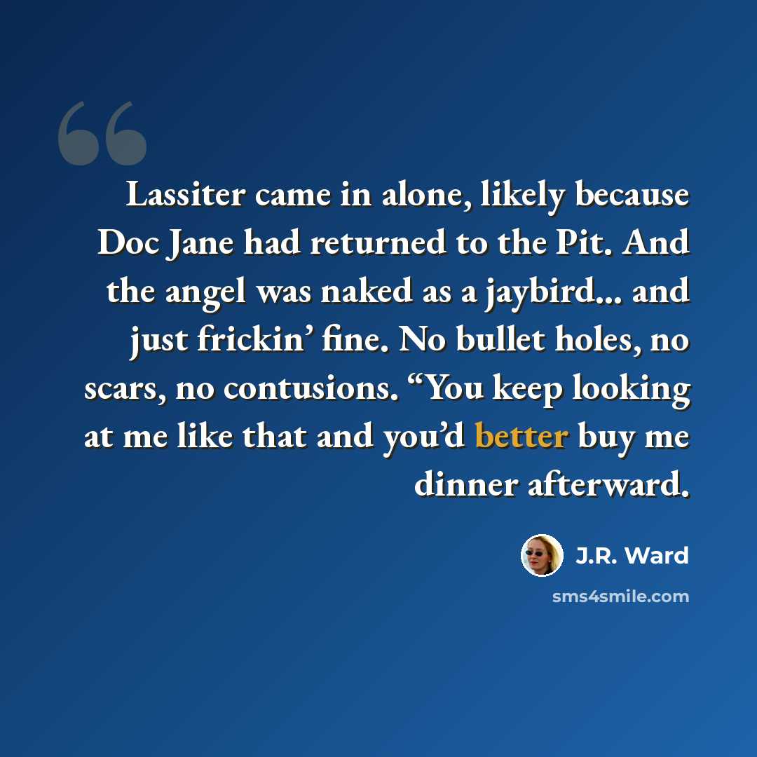 “Lassiter came in alone, likely because Doc Jane had returned to the Pit. And the angel was naked as a jaybird… and just frickin’ fine. No bullet holes, no scars, no contusions. “You keep looking at me like that and you’d better buy me dinner afterward.” quote by J.R. Ward