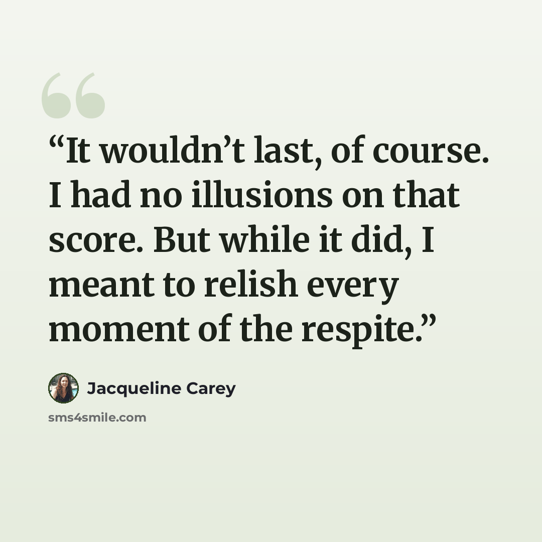 “It wouldn’t last, of course. I had no illusions on that score. But while it did, I meant to relish every moment of the respite.” quote by Jacqueline Carey