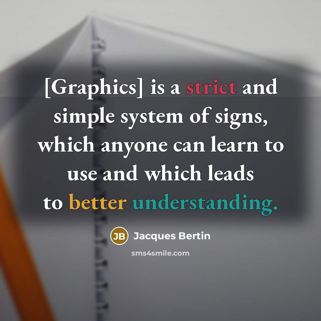 “[Graphics] is a strict and simple system of signs, which anyone can learn to use and which leads to better understanding.” quote by Jacques Bertin