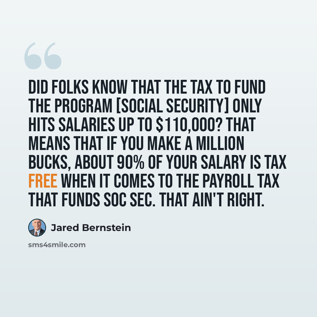 “Did folks know that the tax to fund the program [Social Security] only hits salaries up to $110,000? That means that if you make a million bucks, about 90% of your salary is tax free when it comes to the payroll tax that funds Soc Sec. That ain't right.” quote by Jared Bernstein