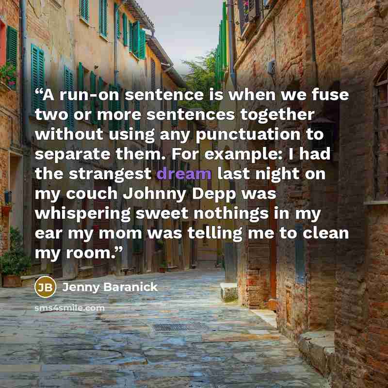 “A run-on sentence is when we fuse two or more sentences together without using any punctuation to separate them. For example: I had the strangest dream last night on my couch Johnny Depp was whispering sweet nothings in my ear my mom was telling me to clean my room.” quote by Jenny Baranick