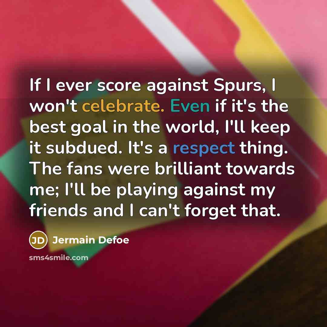 “If I ever score against Spurs, I won't celebrate. Even if it's the best goal in the world, I'll keep it subdued. It's a respect thing. The fans were brilliant towards me; I'll be playing against my friends and I can't forget that.” quote by Jermain Defoe