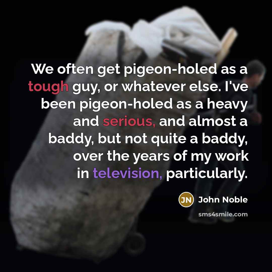 “We often get pigeon-holed as a tough guy, or whatever else. I've been pigeon-holed as a heavy and serious, and almost a baddy, but not quite a baddy, over the years of my work in television, particularly.” quote by John Noble