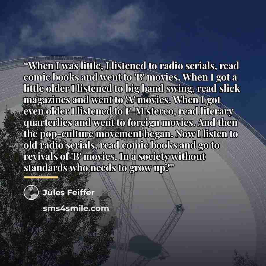 “When I was little, I listened to radio serials, read comic books and went to 'B' movies. When I got a little older I listened to big band swing, read slick magazines and went to 'A' movies. When I got even older I listened to F-M stereo, read literary quarterlies and went to foreign movies. And…” quote by Jules Feiffer