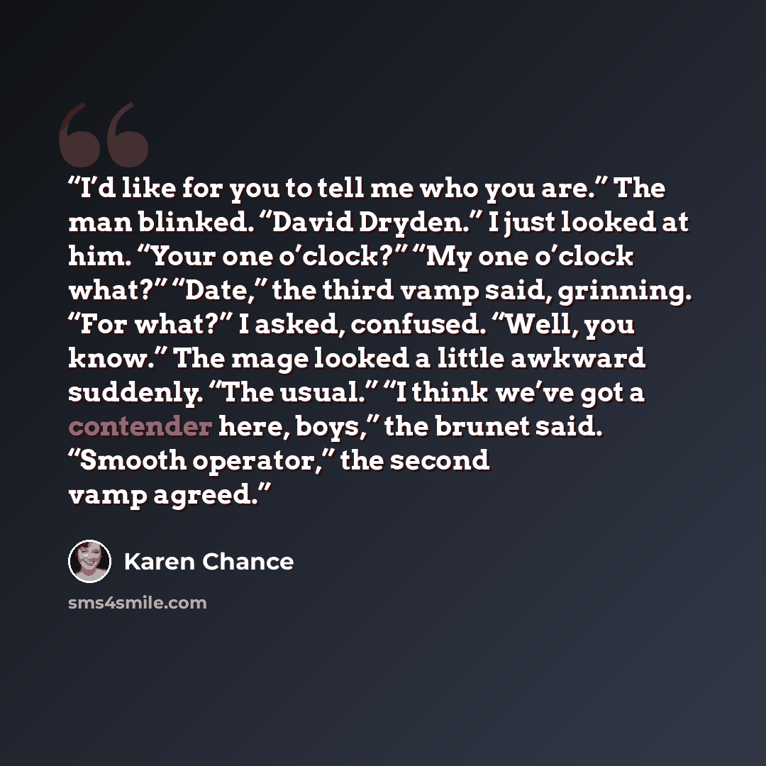 “I’d like for you to tell me who you are.” The man blinked. “David Dryden.” I just looked at him. “Your one o’clock?” “My one o’clock what?” “Date,” the third vamp said, grinning. “For what?” I asked, confused. “Well, you know.” The mage looked a little awkward suddenly. “The usual.” “I think we’ve…” quote by Karen Chance