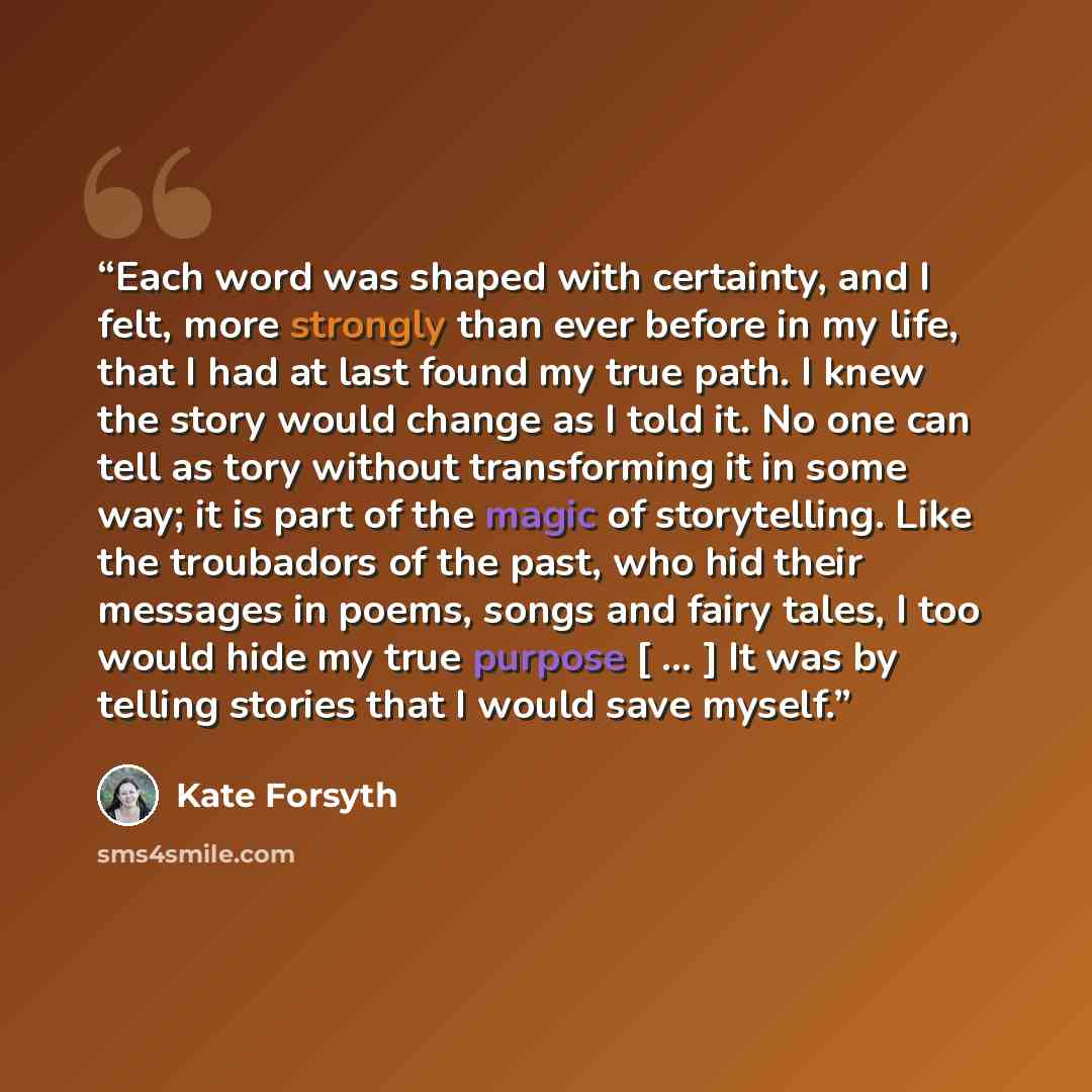“Each word was shaped with certainty, and I felt, more strongly than ever before in my life, that I had at last found my true path. I knew the story would change as I told it. No one can tell as tory without transforming it in some way; it is part of the magic of storytelling. Like the troubadors…” quote by Kate Forsyth