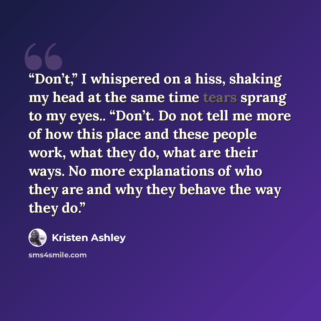 “Don’t,” I whispered on a hiss, shaking my head at the same time tears sprang to my eyes.. “Don’t. Do not tell me more of how this place and these people work, what they do, what are their ways. No more explanations of who they are and why they behave the way they do.” quote by Kristen Ashley