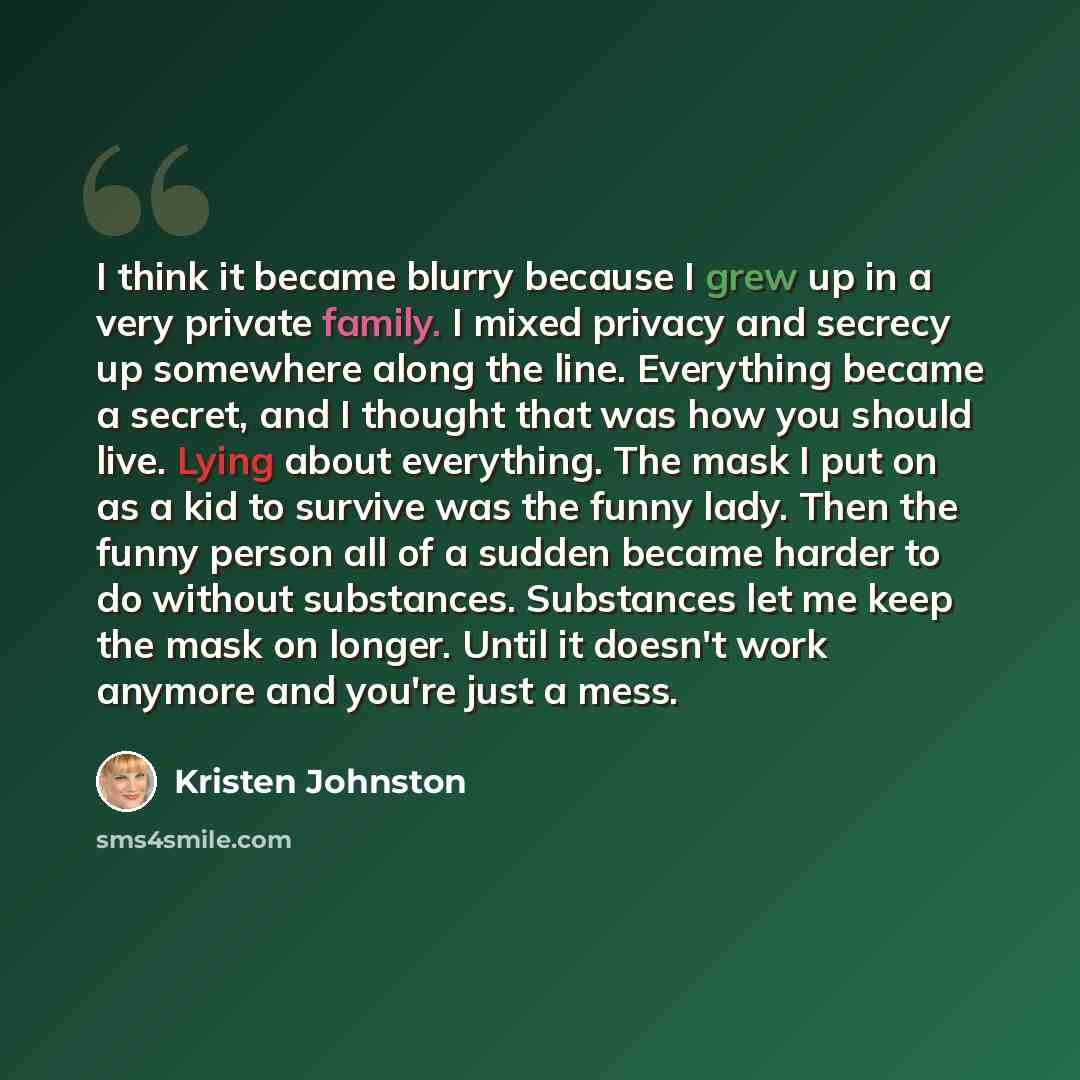 “I think it became blurry because I grew up in a very private family. I mixed privacy and secrecy up somewhere along the line. Everything became a secret, and I thought that was how you should live. Lying about everything. The mask I put on as a kid to survive was the funny lady. Then the funny…” quote by Kristen Johnston